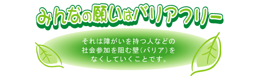 みんなの願いはバリアフリー それは障がいを持つ人などの社会参加を阻む壁(バリア)をなくしていくことです。